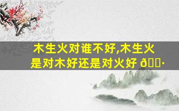 木生火对谁不好,木生火是对木好还是对火好 🌷